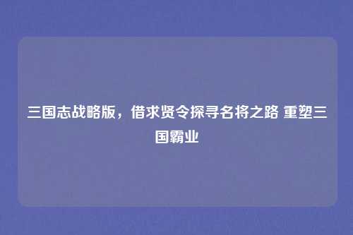 三国志战略版，借求贤令探寻名将之路 重塑三国霸业