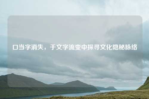 口当字消失，于文字流变中探寻文化隐秘脉络