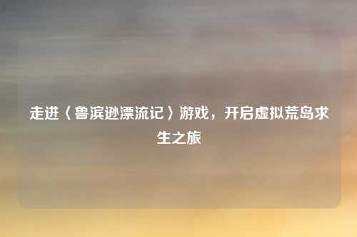 走进〈鲁滨逊漂流记〉游戏，开启虚拟荒岛求生之旅