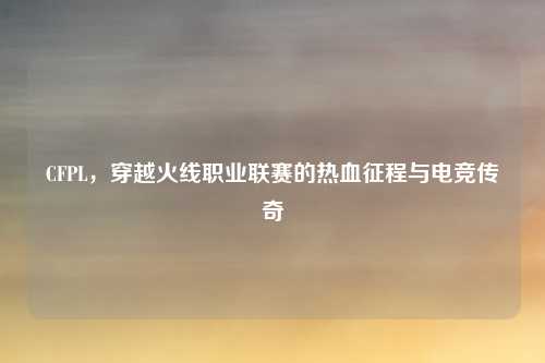 CFPL，穿越火线职业联赛的热血征程与电竞传奇