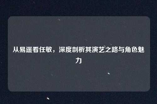 从易遥看任敏，深度剖析其演艺之路与角色魅力