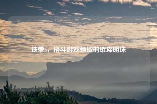 铁拳5，格斗游戏领域的璀璨明珠