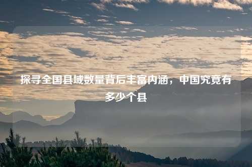 探寻全国县域数量背后丰富内涵，中国究竟有多少个县