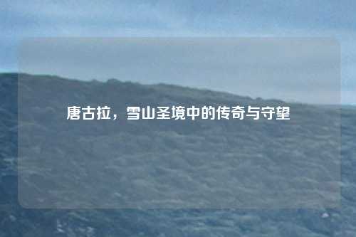 唐古拉，雪山圣境中的传奇与守望