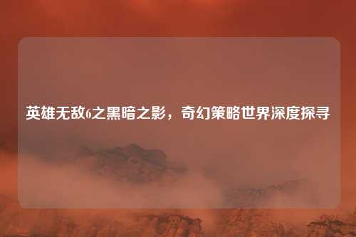 英雄无敌6之黑暗之影，奇幻策略世界深度探寻