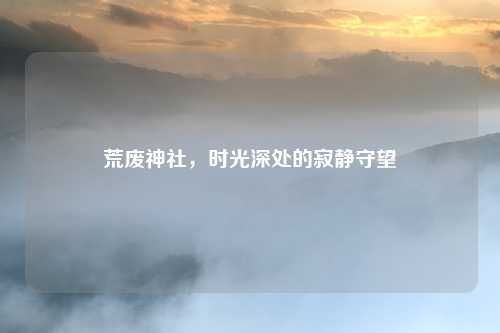 荒废神社，时光深处的寂静守望