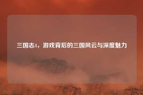 三国志4，游戏背后的三国风云与深度魅力