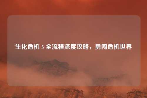 生化危机 5 全流程深度攻略，勇闯危机世界