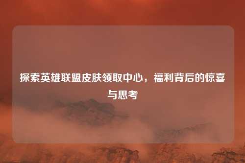 探索英雄联盟皮肤领取中心，福利背后的惊喜与思考