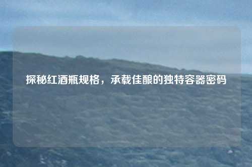 探秘红酒瓶规格，承载佳酿的独特容器密码