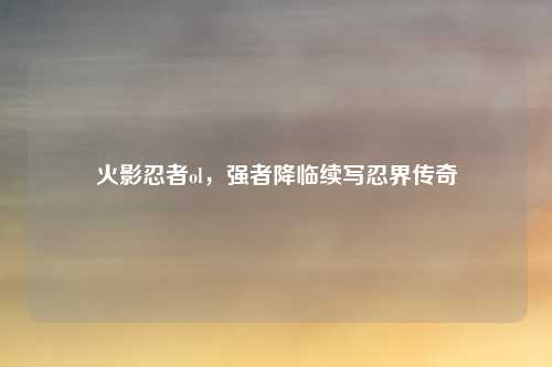 火影忍者ol，强者降临续写忍界传奇