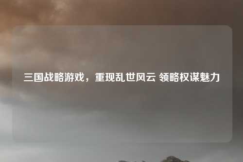 三国战略游戏,重现乱世风云 领略权谋魅力