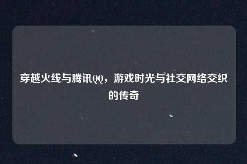 穿越火线与腾讯QQ，游戏时光与社交网络交织的传奇