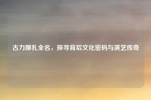 古力娜扎全名，探寻背后文化密码与演艺传奇
