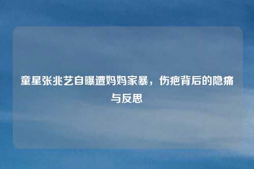 童星张兆艺自曝遭妈妈家暴，伤疤背后的隐痛与反思