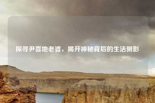 探寻尹喜地老婆，揭开神秘背后的生活侧影