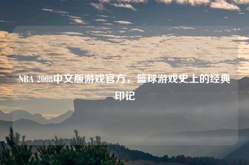 NBA 2008中文版游戏官方，篮球游戏史上的经典印记