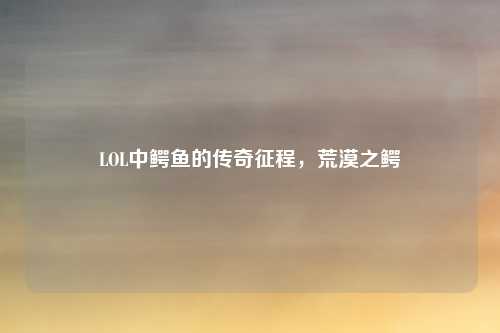 LOL中鳄鱼的传奇征程，荒漠之鳄