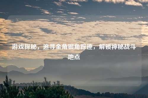 游戏探秘，追寻金角银角踪迹，解锁神秘战斗地点