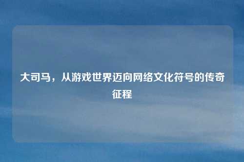 大司马，从游戏世界迈向网络文化符号的传奇征程