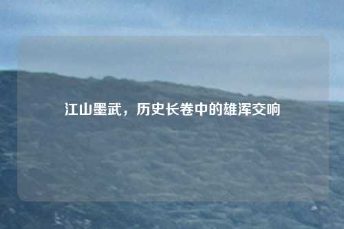 江山墨武，历史长卷中的雄浑交响