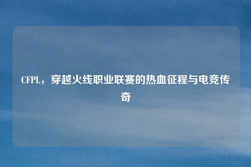 CFPL，穿越火线职业联赛的热血征程与电竞传奇