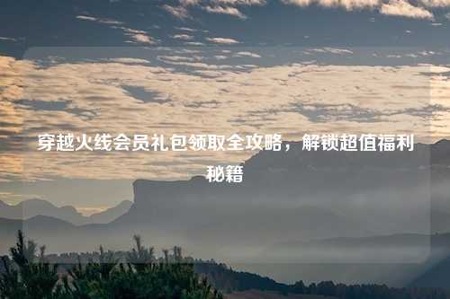 穿越火线会员礼包领取全攻略，解锁超值福利秘籍
