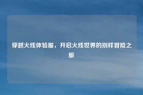 穿越火线体验服，开启火线世界的别样冒险之旅