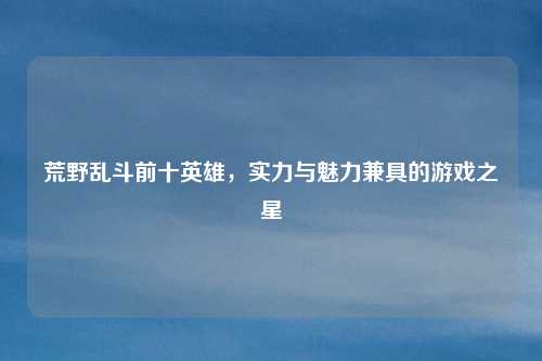 荒野乱斗前十英雄，实力与魅力兼具的游戏之星