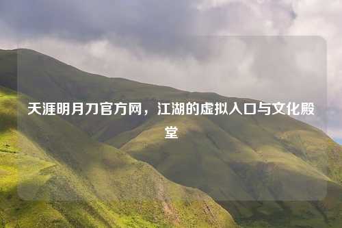 天涯明月刀官方网，江湖的虚拟入口与文化殿堂