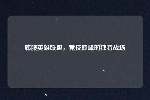 韩服英雄联盟，竞技巅峰的独特战场