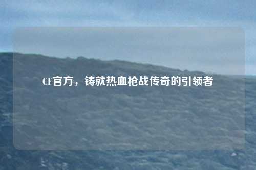 CF官方，铸就热血枪战传奇的引领者
