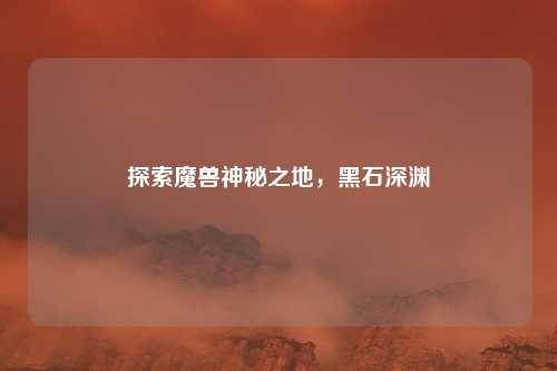 探索魔兽神秘之地，黑石深渊