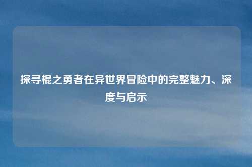 探寻棍之勇者在异世界冒险中的完整魅力、深度与启示
