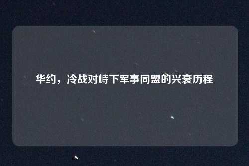 华约，冷战对峙下军事同盟的兴衰历程