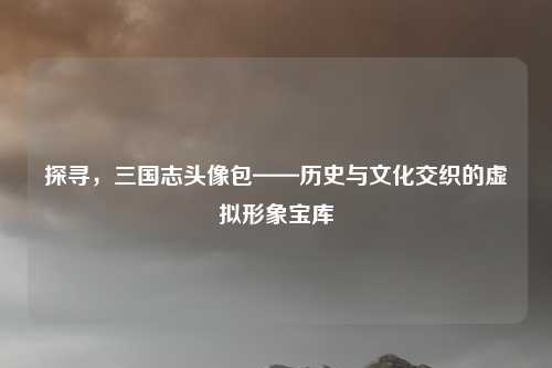 探寻，三国志头像包——历史与文化交织的虚拟形象宝库