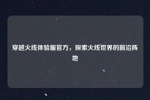 穿越火线体验服官方，探索火线世界的前沿阵地