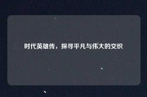 时代英雄传，探寻平凡与伟大的交织