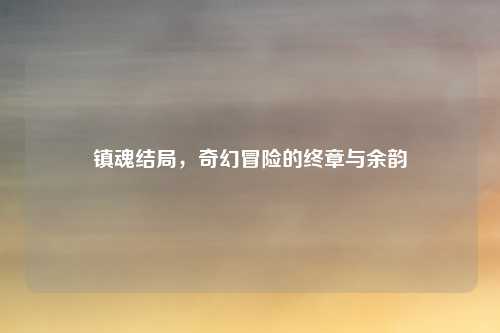 镇魂结局，奇幻冒险的终章与余韵