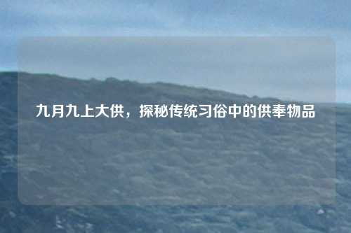 九月九上大供，探秘传统习俗中的供奉物品