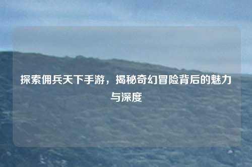 探索佣兵天下手游，揭秘奇幻冒险背后的魅力与深度