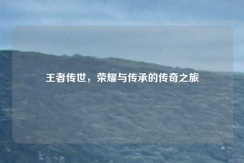 王者传世，荣耀与传承的传奇之旅