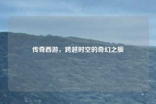 传奇西游，跨越时空的奇幻之旅