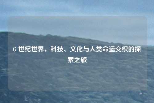 G 世纪世界，科技、文化与人类命运交织的探索之旅