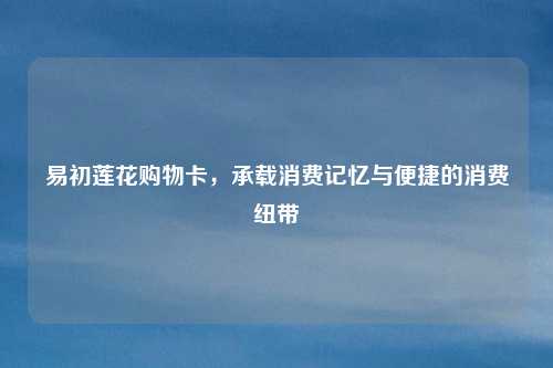 易初莲花购物卡，承载消费记忆与便捷的消费纽带