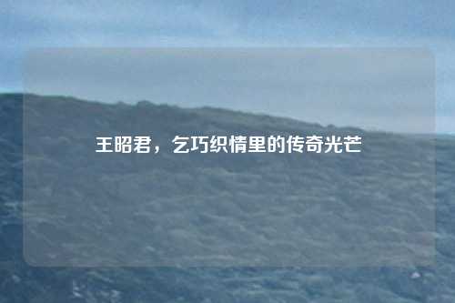 王昭君，乞巧织情里的传奇光芒