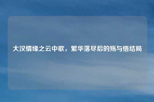 大汉情缘之云中歌，繁华落尽后的殇与悟结局
