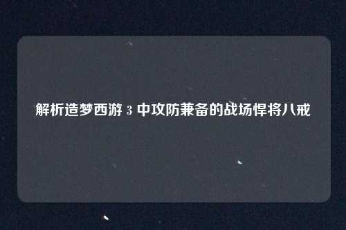 解析造梦西游 3 中攻防兼备的战场悍将八戒