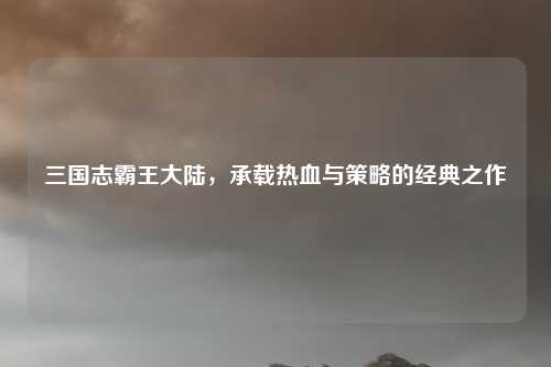 三国志霸王大陆，承载热血与策略的经典之作