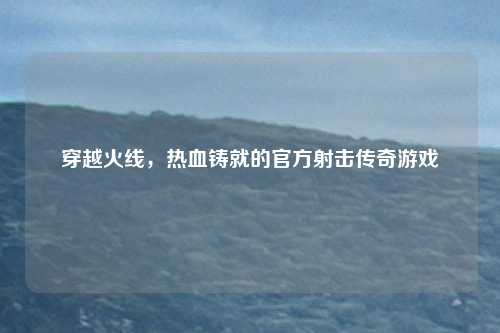 穿越火线，热血铸就的官方射击传奇游戏